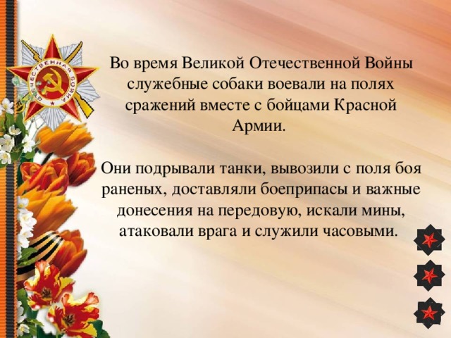Во время Великой Отечественной Войны служебные собаки воевали на полях сражений вместе с бойцами Красной Армии.    Они подрывали танки, вывозили с поля боя раненых, доставляли боеприпасы и важные донесения на передовую, искали мины, атаковали врага и служили часовыми.      