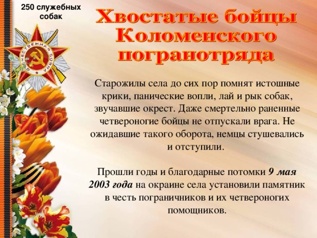 250 служебных собак Старожилы села до сих пор помнят истошные крики, панические вопли, лай и рык собак, звучавшие окрест. Даже смертельно раненные четвероногие бойцы не отпускали врага. Не ожидавшие такого оборота, немцы стушевались и отступили. Прошли годы и благодарные потомки 9  мая 2003 года на окраине села установили памятник в честь пограничников и их четвероногих помощников. 