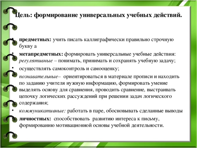 Цель: формирование универсальных учебных действий.   предметных: учить писать каллиграфически правильно строчную букву а метапредметных: формировать  универсальные  учебные действия: регулятивные – понимать, принимать и сохранять учебную задачу; осуществлять самоконтроль и самооценку; познавательные– ориентироваться в материале прописи и находить по заданию учителя нужную информацию, формировать умение выделять основу для сравнения, проводить сравнение , выстраивать цепочку логических рассуждений при решении задач логического содержания;  коммуникативные: работать в паре, обосновывать сделанные выводы личностных: способствовать  развитию интереса к письму, формированию мотивационной основы учебной деятельности . 