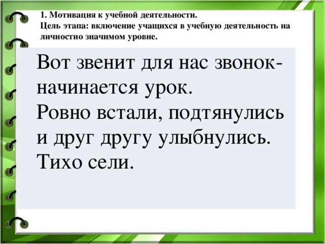 1. Мотивация к учебной деятельности.  Цель этапа: включение учащихся в учебную деятельность на личностно значимом уровне.   Вот звенит для нас звонок- начинается урок.  Ровно встали, подтянулись и друг другу улыбнулись. Тихо сели. Вот звенит для нас звонок- начинается урок.  Ровно встали, подтянулись и друг другу улыбнулись. Тихо сели. 