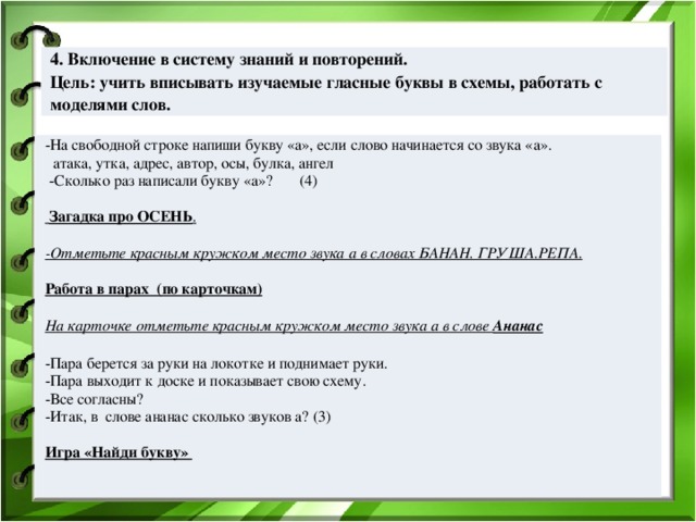       4. Включение в систему знаний и повторений. Цель: учить вписывать изучаемые гласные буквы в схемы, работать с моделями слов. -На свободной строке напиши букву «а», если слово начинается со звука «а».  атака, утка, адрес, автор, осы, булка, ангел  -Сколько раз написали букву «а»? (4)    Загадка про ОСЕНЬ .   -Отметьте красным кружком место звука а в словах БАНАН. ГРУША.РЕПА.   Работа в парах (по карточкам) На карточке отметьте красным кружком место звука а в слове Ананас   -Пара берется за руки на локотке и поднимает руки. -Пара выходит к доске и показывает свою схему. -Все согласны? -Итак, в слове ананас сколько звуков а? (3)   Игра «Найди букву»   