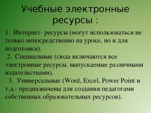Учебные электронные ресурсы : 1.  Интернет- ресурсы (могут использоваться не только непосредственно на уроке, но и для подготовки).  2.  Специальные (сюда включаются все электронные ресурсы, выпускаемые различными издательствами).   3.  Универсальные (Word, Excel, Power Point и т.д.- предназначены для создания педагогами собственных образовательных ресурсов). 