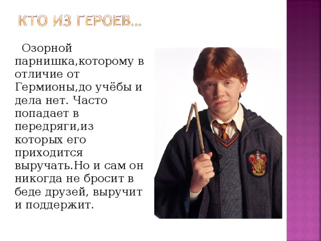 Озорной парнишка,которому в отличие от Гермионы,до учёбы и дела нет. Часто попадает в передряги,из которых его приходится выручать.Но и сам он никогда не бросит в беде друзей, выручит и поддержит.