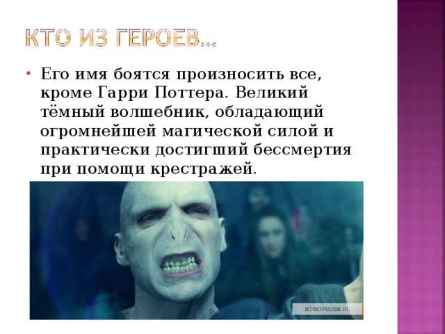 Его имя боятся произносить все, кроме Гарри Поттера. Великий тёмный волшебник, обладающий огромнейшей магической силой и практически достигший бессмертия при помощи крестражей.