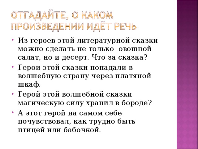 Из героев этой литературной сказки можно сделать не только овощной салат, но и десерт. Что за сказка? Герои этой сказки попадали в волшебную страну через платяной шкаф. Герой этой волшебной сказки магическую силу хранил в бороде? А этот герой на самом себе почувствовал, как трудно быть птицей или бабочкой.