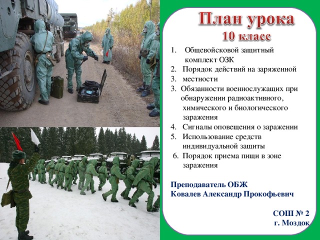  Общевойсковой защитный  комплект ОЗК Порядок действий на заряженной местности 3. Обязанности военнослужащих при  обнаружении радиоактивного,  химического и биологического  заражения 4. Сигналы оповещения о заражении 5. Использование средств  индивидуальной защиты  6. Порядок приема пищи в зоне  заражения Преподаватель ОБЖ Ковалев Александр Прокофьевич СОШ № 2 г. Моздок  