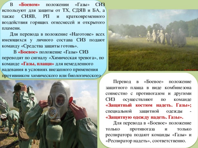 В «Боевом» положении «Газы» СИЗ используют для защиты от ТХ, СДЯВ и БА, а также СИЯВ, РП и кратковременного воздействия горящих огнесмесей и открытого пламени. Для перевода в положение «Наготове» всех имеющихся у личного состава СИЗ подают команду «Средства защиты готовь».  В «Боевое» положение «Газы» СИЗ переводят по сигналу «Химическая тревога», по команде «Газы, плащи» для немедленного надевания в условиях внезапного применения противником химического или биологического оружия. Перевод в «Боевое» положение защитного плаща в виде комбинезона совместно с противогазом и другими СИЗ осуществляют по команде «Защитный костюм надеть. Газы»;  специальной защитной одежды - «Защитную одежду надеть. Газы». Для перевода в «Боевое» положение только противогаза и только респиратора подают команды «Газы» и «Респиратор надеть», соответственно. 