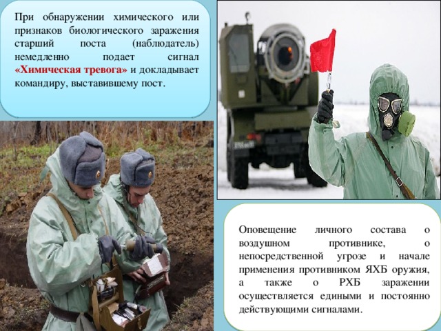 При обнаружении химического или признаков биологического заражения старший поста (наблюдатель) немедленно подает сигнал «Химическая тревога» и докладывает командиру, выставившему пост. Оповещение личного состава о воздушном противнике, о непосредственной угрозе и начале применения противником ЯХБ оружия, а также о РХБ заражении осуществляется едиными и постоянно действующими сигналами. 