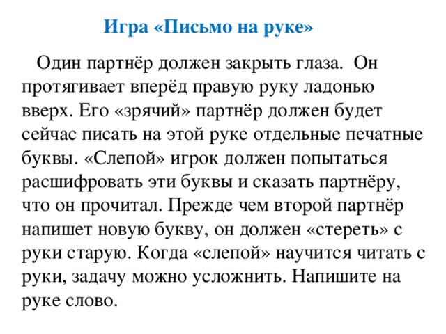 Игра «Письмо на руке»  Один партнёр должен закрыть глаза. Он протягивает вперёд правую руку ладонью вверх. Его «зрячий» партнёр должен будет сейчас писать на этой руке отдельные печатные буквы. «Слепой» игрок должен попытаться расшифровать эти буквы и сказать партнёру, что он прочитал. Прежде чем второй партнёр напишет новую букву, он должен «стереть» с руки старую. Когда «слепой» научится читать с руки, задачу можно усложнить. Напишите на руке слово. 