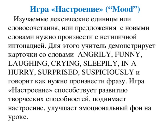 Игра  «Настроение» (“Mood”)  Изучаемые лексические единицы или словосочетания, или предложения с новыми словами нужно произнести с нетипичной интонацией. Для этого учитель демонстрирует карточки со словами ANGRILY, FUNNY, LAUGHING, CRYING, SLEEPILY, IN A HURRY, SURPRISED, SUSPICIOUSLY и говорит как нужно произнести фразу. Игра «Настроение» способствует развитию творческих способностей, поднимает настроение, улучшает эмоциональный фон на уроке. 