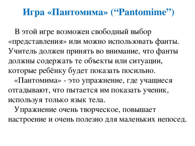 Игра  «Пантомима» (“Pantomime”)  В этой игре возможен свободный выбор «представления» или можно использовать фанты. Учитель должен принять во внимание, что фанты должны содержать те объекты или ситуации, которые ребёнку будет показать посильно.  «Пантомима» - это упражнение, где учащиеся отгадывают, что пытается им показать ученик, используя только язык тела.  Упражнение очень творческое, повышает настроение и очень полезно для маленьких непосед. 