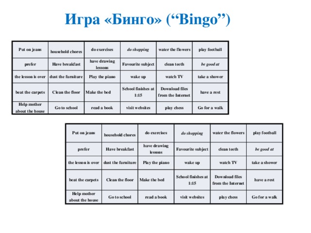 Игра  «Бинго» (“Bingo”) Put on jeans prefer household chores do exercises Have breakfast the lesson is over dust the furniture do shopping beat the carpets have drawing lessons water the flowers Clean the floor Play the piano Favourite subject Help mother about the house clean teeth play football wake up Make the bed Go to school be good at watch TV School finishes at 1:15 read a book take a shower Download files from the Internet visit websites have a rest play chess Go for a walk Put on jeans prefer the lesson is over do exercises Have breakfast household chores dust the furniture do shopping beat the carpets have drawing lessons Help mother about the house water the flowers Favourite subject Play the piano Clean the floor clean teeth wake up Make the bed play football Go to school watch TV read a book be good at School finishes at 1:15 take a shower Download files from the Internet visit websites play chess have a rest Go for a walk 
