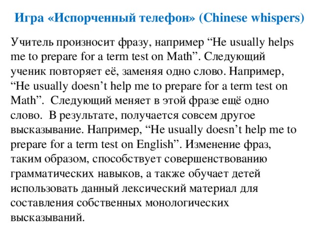 Игра «Испорченный телефон» (Chinese whispers) Учитель произносит фразу, например “He usually helps me to prepare for a term test on Math”. Следующий ученик повторяет её, заменяя одно слово. Например, “He usually doesn’t help me to prepare for a term test on Math”. Следующий меняет в этой фразе ещё одно слово. В результате, получается совсем другое высказывание. Например, “He usually doesn’t help me to prepare for a term test on English”. Изменение фраз, таким образом, способствует совершенствованию грамматических навыков, а также обучает детей использовать данный лексический материал для составления собственных монологических высказываний. 