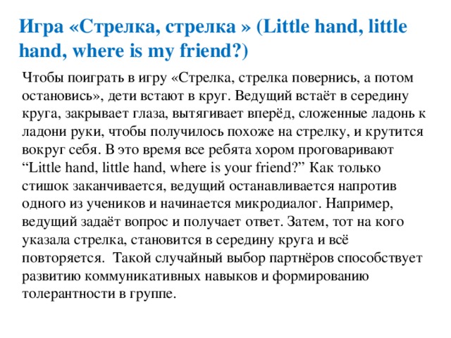 Игра «Стрелка, стрелка » (Little hand, little hand, where is my friend?) Чтобы поиграть в игру «Стрелка, стрелка повернись, а потом остановись», дети встают в круг. Ведущий встаёт в середину круга, закрывает глаза, вытягивает вперёд, сложенные ладонь к ладони руки, чтобы получилось похоже на стрелку, и крутится вокруг себя. В это время все ребята хором проговаривают “Little hand, little hand, where is your friend?” Как только стишок заканчивается, ведущий останавливается напротив одного из учеников и начинается микродиалог. Например, ведущий задаёт вопрос и получает ответ. Затем, тот на кого указала стрелка, становится в середину круга и всё повторяется. Такой случайный выбор партнёров способствует развитию коммуникативных навыков и формированию толерантности в группе. 