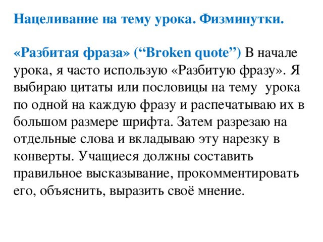 Нацеливание на тему урока. Физминутки. «Разбитая фраза» (“Broken quote”) В начале урока, я часто использую «Разбитую фразу». Я выбираю цитаты или пословицы на тему урока по одной на каждую фразу и распечатываю их в большом размере шрифта. Затем разрезаю на отдельные слова и вкладываю эту нарезку в конверты. Учащиеся должны составить правильное высказывание, прокомментировать его, объяснить, выразить своё мнение. 