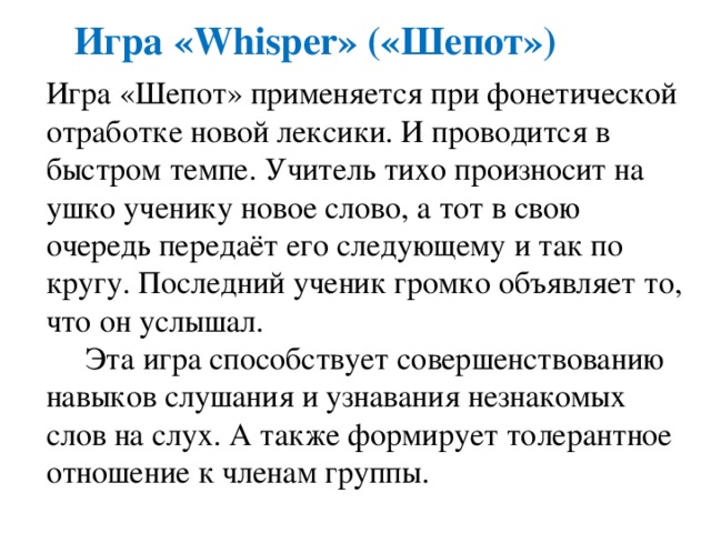 Игра «Whisper» («Шепот») Игра «Шепот» применяется при фонетической отработке новой лексики. И проводится в быстром темпе. Учитель тихо произносит на ушко ученику новое слово, а тот в свою очередь передаёт его следующему и так по кругу. Последний ученик громко объявляет то, что он услышал.  Эта игра способствует совершенствованию навыков слушания и узнавания незнакомых слов на слух. А также формирует толерантное отношение к членам группы. 