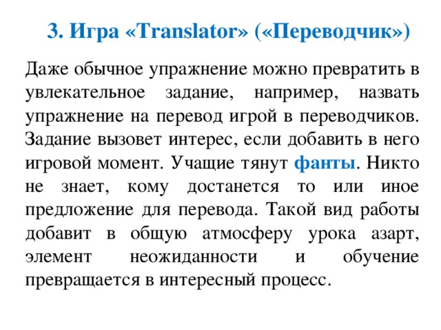 3. Игра «Translator» («Переводчик») Даже обычное упражнение можно превратить в увлекательное задание, например, назвать упражнение на перевод игрой в переводчиков. Задание вызовет интерес, если добавить в него игровой момент. Учащие тянут фанты . Никто не знает, кому достанется то или иное предложение для перевода. Такой вид работы добавит в общую атмосферу урока азарт, элемент неожиданности и обучение превращается в интересный процесс. 