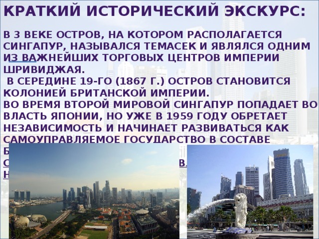 Краткий исторический экскурс:  В 3 веке остров, на котором располагается Сингапур, назывался Темасек и являлся одним из важнейших торговых центров империи Шривиджая.  В середине 19-го (1867 г.) остров становится колонией Британской империи. Во время Второй мировой Сингапур попадает во власть Японии, но уже в 1959 году обретает независимость и начинает развиваться как самоуправляемое государство в составе Британской империи. С августа 1965г. Сингапур является полностью независимым. 