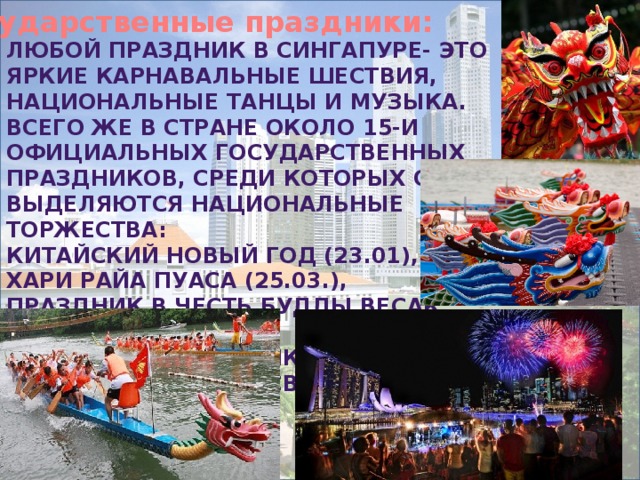 Государственные праздники: Любой праздник в Сингапуре- это яркие карнавальные шествия, национальные танцы и музыка. Всего же в стране около 15-и официальных государственных праздников, среди которых особо выделяются национальные торжества: Китайский новый год (23.01), Хари райа пуаса (25.03.), Праздник в честь Будды Весак (6.05.), Дивапали (праздник огней 13.11.) и Хари райа хаджи (Святой день мусульман). 