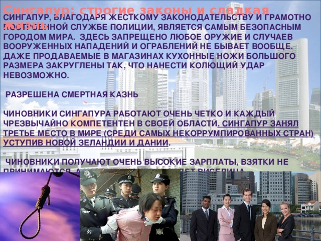 Сингапур: строгие законы и сладкая жизнь Сингапур, благодаря жесткому законодательству и грамотно построенной службе полиции, является самым безопасным городом мира.  Здесь запрещено любое оружие и случаев вооруженных нападений и ограблений не бывает вообще. Даже продаваемые в магазинах кухонные ножи большого размера закруглены так, что нанести колющий удар невозможно.    Разрешена смертная казнь  Чиновники Сингапура работают очень четко и каждый чрезвычайно компетентен в своей области . Сингапур занял третье место в мире (среди самых некоррумпированных стран) уступив Новой Зеландии и Дании .     Чиновники получают очень высокие зарплаты, взятки не принимаются, а коррупционеров ждет виселица. 