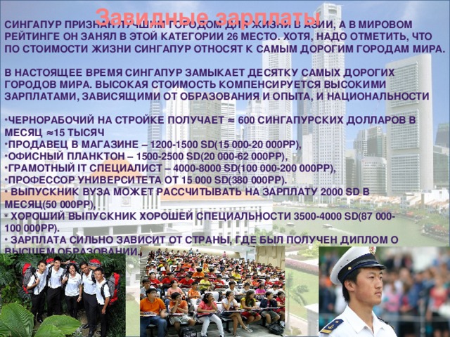 Завидные зарплаты     Сингапур признан лучшим городом для жизни в Азии, а в мировом рейтинге он занял в этой категории 26 место. Хотя, надо отметить, что по стоимости жизни Сингапур относят к самым дорогим городам мира.   В настоящее время Сингапур замыкает десятку самых дорогих городов мира. Высокая стоимость компенсируется высокими зарплатами, зависящими от образования и опыта, и национальности   Чернорабочий на стройке получает ≈ 600 сингапурских долларов в месяц ≈15 тысяч Продавец в магазине – 1200-1500 SD(15 000-20 000рр), Офисный планктон – 1500-2500 SD(20 000-62 000рр), Грамотный IT специалист – 4000-8000 SD(100 000-200 000рр), Профессор университета от 15 000 SD(380 000рр).  Выпускник вуза может рассчитывать на зарплату 2000 SD в месяц(50 000рр),  Хороший выпускник хорошей специальности 3500-4000 SD(87 000-100 000рр).  Зарплата сильно зависит от страны, где был получен диплом о высшем образовании.      