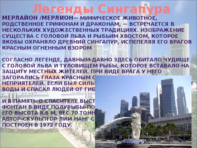 Легенды Сингапура Мерлайон /мерлион — мифическое животное, родственное грифонам и драконам, — встречается в нескольких художественных традициях. Изображение существа с головой льва и рыбьим хвостом, которое якобы охраняло древний Сингапур, испепеляя его врагов красным огненным взором  Согласно легенде, давным-давно здесь обитало чудище с головой льва и туловищем рыбы, которое вставало на защиту местных жителей. При виде врага у него загорались глаза красным светом и испепеляли неприятелей. Если был сильный шторм, то он выходил из воды и спасал людей от гибели.  И в память о спасителе выстроен фонтан в виде полурыбы-полульва. Его высота 8,6 м, вес 70 тонн Автор-скульптор Лим Нанг Сенг. Построен в 1972 году. 
