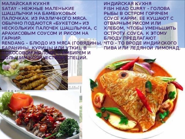Малайская кухня Индийская кухня Satay – нежные маленькие шашлычки на бамбуковых палочках. Из различного мяса. Обычно подаются «букетом» из нескольких палочек шашлычка, с арахисовым соусом и рисом на гарнир. Fish Head Curry – голова рыбы в остром горячем соусе карри. Ее кушают с отварным рисом или хлебом, чтобы уменьшить остроту соуса. К этому блюду предлагают Rendang – блюдо из мяса (говядины, что – то вроде индийского пива или ледяной лимонад. баранины, курицы или утки), в кокосовом молоке, с имбирем и большим количеством специй.  