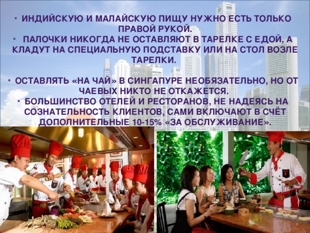 Индийскую и малайскую пищу нужно есть только правой рукой.  Палочки никогда не оставляют в тарелке с едой, а кладут на специальную подставку или на стол возле тарелки.  Оставлять « на чай » в Сингапуре необязательно, но от чаевых никто не откажется. Большинство отелей и ресторанов, не надеясь на сознательность клиентов, сами включают в счёт дополнительные 10-15% « за обслуживание » . 