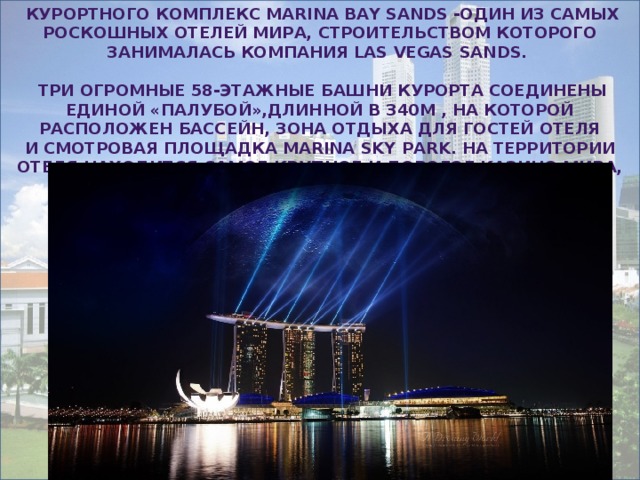   курортного комплекс Marina Bay Sands -один из самых роскошных отелей мира, строительством которого занималась компания Las Vegas Sands.   Три огромные 58-этажные башни курорта соединены единой «палубой»,длинной в 340м , на которой расположен бассейн, зона отдыха для гостей отеля и смотровая площадка Marina Sky Park. На территории отеля находится самое крупное и дорогое казино мира, стоимостью около 8 миллиардов долларов 