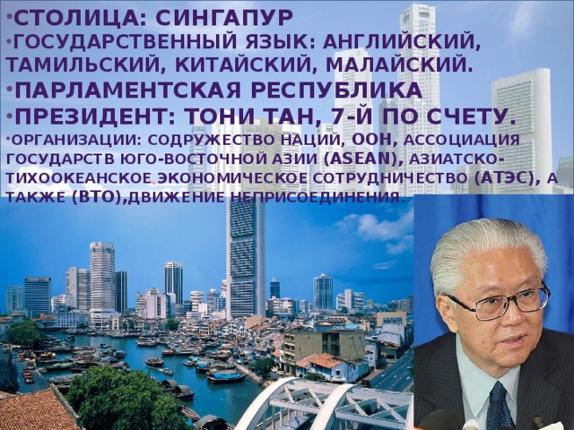 Столица: Сингапур Государственный язык: английский, тамильский, китайский, малайский. Парламентская республика Президент: Тони Тан, 7-й по счету. Организации: Содружество наций,  ООН, Ассоциация государств Юго-Восточной Азии (ASEAN), Азиатско-тихоокеанское экономическое сотрудничество (АТЭС), а также (ВТО), Движение неприсоединения.  