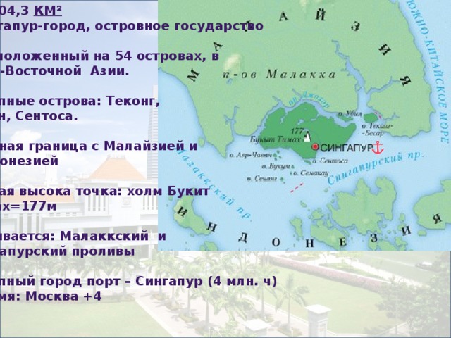 S=704,3  км² Сингапур-город, островное государство  Расположенный на 54 островах, в  Юго-Восточной Азии.  Крупные острова: Теконг,  Убин, Сентоса.  Водная граница с Малайзией и  Индонезией  Самая высока точка: холм Букит Тимах=177м  Омывается: Малаккский и Сингапурский проливы  Крупный город порт – Сингапур (4 млн. ч) Время: Москва +4    