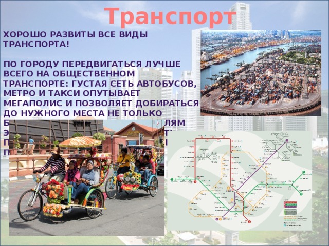 Транспорт   Хорошо развиты все виды транспорта!  По городу передвигаться лучше всего на общественном транспорте: густая сеть автобусов, метро и такси опутывает мегаполис и позволяет добираться до нужного места не только быстро, но и дешево. Любителям экзотики можно посоветовать посетить китайский квартал и покататься на велорикше. 