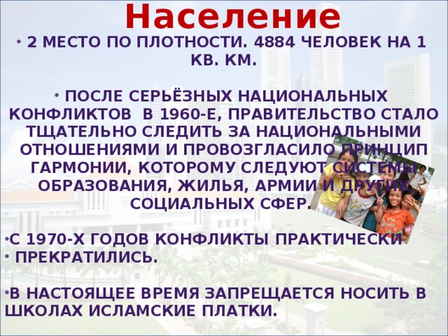 Население   2 место по плотности. 4884 человек на 1 кв. км.  После серьёзных национальных конфликтов в 1960-е, правительство стало тщательно следить за национальными отношениями и провозгласило принцип гармонии, которому следуют системы образования, жилья, армии и других социальных сфер.  С 1970-х годов конфликты практически  прекратились.  В настоящее время запрещается носить в школах исламские платки.  В октябре 2005 за расистские комментарии один пользователь сети Интернет был приговорён к месяцу тюрьмы.    