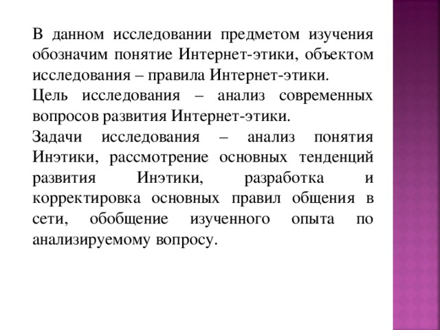 В данном исследовании предметом изучения обозначим понятие Интернет-этики, объектом исследования – правила Интернет-этики. Цель исследования – анализ современных вопросов развития Интернет-этики. Задачи исследования – анализ понятия Инэтики, рассмотрение основных тенденций развития Инэтики, разработка и корректировка основных правил общения в сети, обобщение изученного опыта по анализируемому вопросу. 