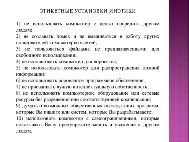 ЭТИКЕТНЫЕ УСТАНОВКИ ИНЭТИКИ 1) не использовать компьютер с целью повредить другим людям; 2) не создавать помех и не вмешиваться в работу других пользователей компьютерных сетей; 3) не пользоваться файлами, не предназначенными для свободного использования; 4) не использовать компьютер для воровства; 5) не использовать компьютер для распространения ложной информации; 6) не использовать ворованное программное обеспечение; 7) не присваивать чужую интеллектуальную собственность; 8) не использовать компьютерное оборудование или сетевые ресурсы без разрешения или соответствующей компенсации; 9) думать о возможных общественных последствиях программ, которые Вы пишите или систем, которые Вы разрабатываете; 10) использовать компьютер с самоограничениями, которые показывают Вашу предупредительность и уважение к другим людям. 
