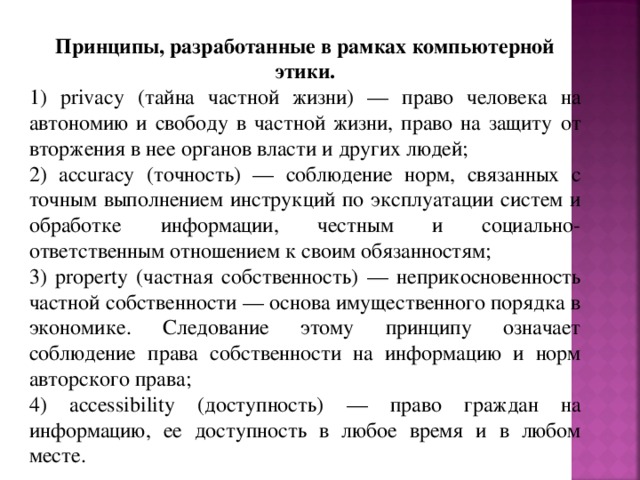 Принципы, разработанные в рамках компьютерной этики. 1) privacy (тайна частной жизни) — право человека на автономию и свободу в частной жизни, право на защиту от вторжения в нее органов власти и других людей; 2) accuracy (точность) — соблюдение норм, связанных с точным выполнением инструкций по эксплуатации систем и обработке информации, честным и социально-ответственным отношением к своим обязанностям; 3) property (частная собственность) — неприкосновенность частной собственности — основа имущественного порядка в экономике. Следование этому принципу означает соблюдение права собственности на информацию и норм авторского права; 4) accessibility (доступность) — право граждан на информацию, ее доступность в любое время и в любом месте. 