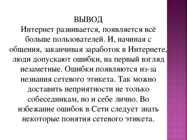 ВЫВОД Интернет развивается, появляется всё больше пользователей. И, начиная с общения, заканчивая заработок в Интернете, люди допускают ошибки, на первый взгляд незаметные. Ошибки появляются из-за незнания сетевого этикета. Так можно доставить неприятности не только собеседникам, но и себе лично. Во избежание ошибок в Сети следует знать некоторые понятия сетевого этикета. 