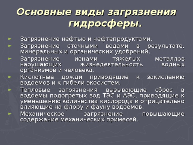 Основные виды загрязнения гидросферы. Загрязнение нефтью и нефтепродуктами. Загрязнение сточными водами в результате, минеральных и органических удобрений. Загрязнение ионами тяжелых металлов нарушающих жизнедеятельность водных организмов и человека. Кислотные дожди приводящие к закислению водоемов и к гибели экосистем. Тепловые загрязнения вызывающие сброс в водоемы подогретых вод ТЭС и АЭС, приводящие к уменьшению количества кислорода и отрицательно влияющие на флору и фауну водоемов. Механическое загрязнение повышающие содержание механических примесей. 