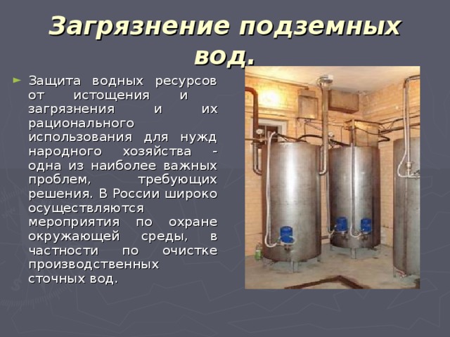 Загрязнение подземных вод. Защита водных ресурсов от истощения и загрязнения и их рационального использования для нужд народного хозяйства - одна из наиболее важных проблем, требующих решения. В России широко осуществляются мероприятия по охране окружающей среды, в частности по очистке производственных сточных вод. 