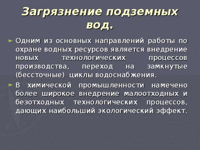 Загрязнение подземных вод. Одним из основных направлений работы по охране водных ресурсов является внедрение новых технологических процессов производства, переход на замкнутые (бессточные) циклы водоснабжения. В химической промышленности намечено более широкое внедрение малоотходных и безотходных технологических процессов, дающих наибольший экологический эффект. 