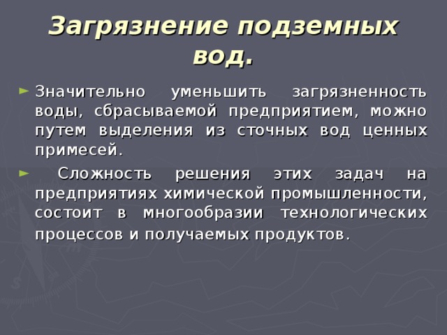 Загрязнение подземных вод. Значительно уменьшить загрязненность воды, сбрасываемой предприятием, можно путем выделения из сточных вод ценных примесей.  Сложность решения этих задач на предприятиях химической промышленности, состоит в многообразии технологических процессов и получаемых продуктов.  