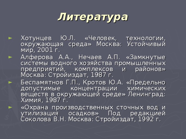 Литература Хотунцев Ю.Л. «Человек, технологии, окружающая среда» Москва: Устойчивый мир, 2001 г. Алферова А.А., Нечаев А.П. «Замкнутые системы водного хозяйства промышленных предприятий, комплексов и районов» Москва: Стройиздат, 1987 г. Беспамятнов Г.П., Кротов Ю.А. «Предельно допустимые концентрации химических веществ в окружающей среде» Ленинград: Химия, 1987 г. «Охрана производственных сточных вод и утилизация осадков» Под редакцией Соколова В.Н. Москва: Стройиздат, 1992 г. 
