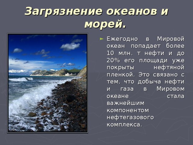 Загрязнение океанов и морей. Ежегодно в Мировой океан попадает более 10 млн. т нефти и до 20% его площади уже покрыты нефтяной пленкой. Это связано с тем, что добыча нефти и газа в Мировом океане стала важнейшим компонентом нефтегазового комплекса. 