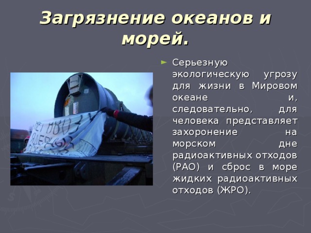 Загрязнение океанов и морей. Серьезную экологическую угрозу для жизни в Мировом океане и, следовательно, для человека представляет захоронение на морском дне радиоактивных отходов (РАО) и сброс в море жидких радиоактивных отходов (ЖРО). 