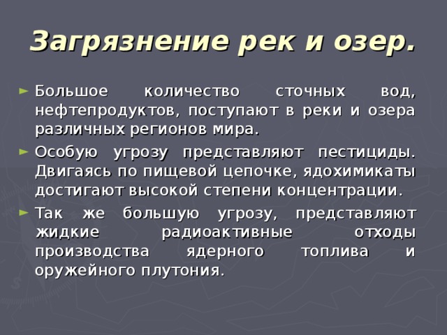 Загрязнение рек и озер. Большое количество сточных вод, нефтепродуктов, поступают в реки и озера различных регионов мира. Особую угрозу представляют пестициды. Двигаясь по пищевой цепочке, ядохимикаты достигают высокой степени концентрации. Так же большую угрозу, представляют жидкие радиоактивные отходы производства ядерного топлива и оружейного плутония. 