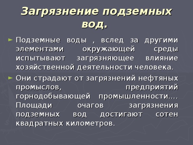 Загрязнение подземных вод.  Подземные воды , вслед за другими элементами окружающей среды испытывают загрязняющее влияние хозяйственной деятельности человека. Они страдают от загрязнений нефтяных промыслов, предприятий горнодобывающей промышленности…. Площади очагов загрязнения подземных вод достигают сотен квадратных километров. 