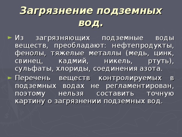 Загрязнение подземных вод. Из загрязняющих подземные воды веществ, преобладают: нефтепродукты, фенолы, тяжелые металлы (медь, цинк, свинец, кадмий, никель, ртуть), сульфаты, хлориды, соединения азота. Перечень веществ контролируемых в подземных водах не регламентирован, поэтому нельзя составить точную картину о загрязнении подземных вод. 