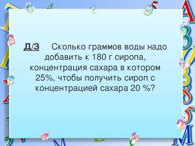 Д/З Сколько граммов воды надо добавить к 180 г сиропа, концентрация сахара в котором 25%, чтобы получить сироп с концентрацией сахара 20 %?