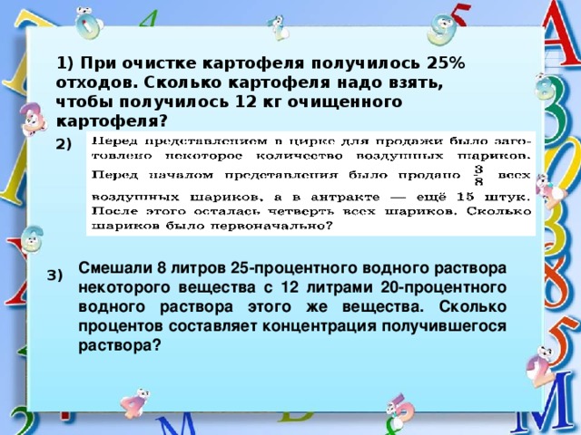 1) При очистке картофеля получилось 25% отходов. Сколько картофеля надо взять, чтобы получилось 12 кг очищенного картофеля? 2) Смешали 8 литров 25-процентного водного раствора некоторого вещества с 12 литрами 20-процентного водного раствора этого же вещества. Сколько процентов составляет концентрация получившегося раствора? 3)