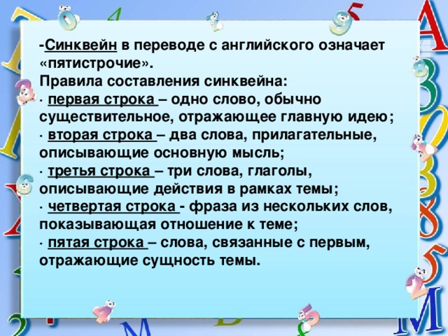 - Синквейн в переводе с английского означает «пятистрочие». Правила составления синквейна: · первая строка – одно слово, обычно существительное, отражающее главную идею; · вторая строка – два слова, прилагательные, описывающие основную мысль; · третья строка – три слова, глаголы, описывающие действия в рамках темы; · четвертая строка - фраза из нескольких слов, показывающая отношение к теме; · пятая строка – слова, связанные с первым, отражающие сущность темы.